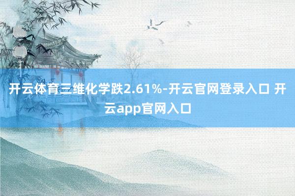 开云体育三维化学跌2.61%-开云官网登录入口 开云app官网入口
