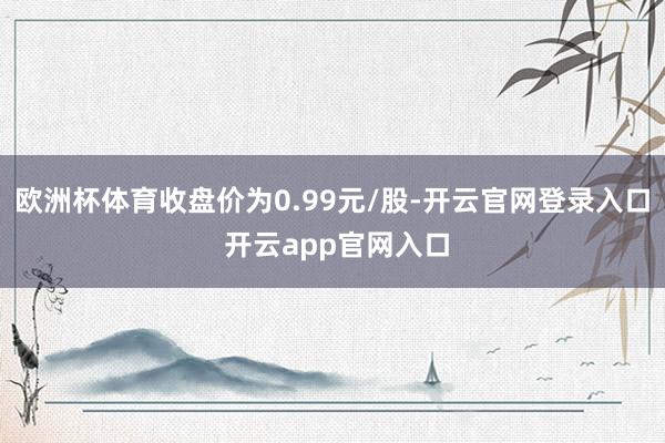 欧洲杯体育收盘价为0.99元/股-开云官网登录入口 开云app官网入口