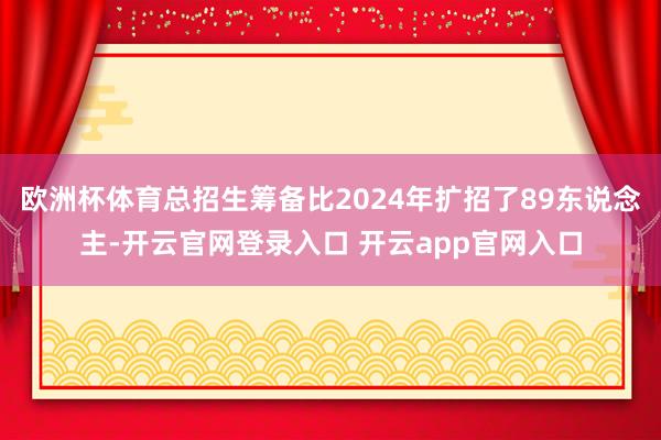 欧洲杯体育总招生筹备比2024年扩招了89东说念主-开云官网登录入口 开云app官网入口