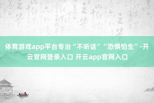 体育游戏app平台专治“不听话”“恐惧怕生”-开云官网登录入口 开云app官网入口