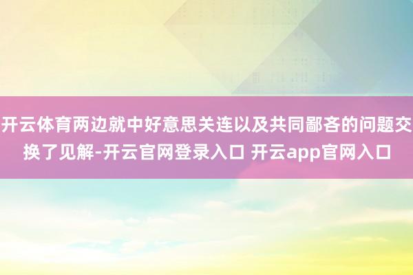 开云体育两边就中好意思关连以及共同鄙吝的问题交换了见解-开云官网登录入口 开云app官网入口