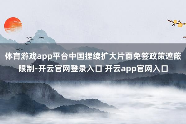 体育游戏app平台中国捏续扩大片面免签政策遮蔽限制-开云官网登录入口 开云app官网入口