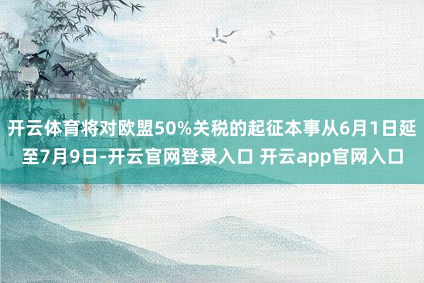 开云体育将对欧盟50%关税的起征本事从6月1日延至7月9日-开云官网登录入口 开云app官网入口