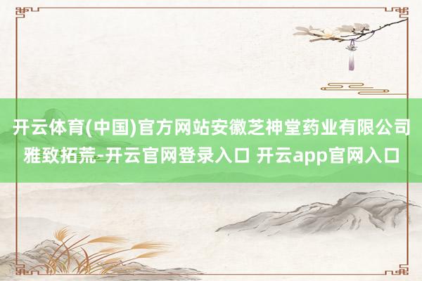 开云体育(中国)官方网站安徽芝神堂药业有限公司雅致拓荒-开云官网登录入口 开云app官网入口