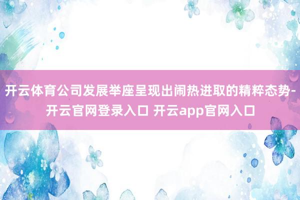 开云体育公司发展举座呈现出闹热进取的精粹态势-开云官网登录入口 开云app官网入口