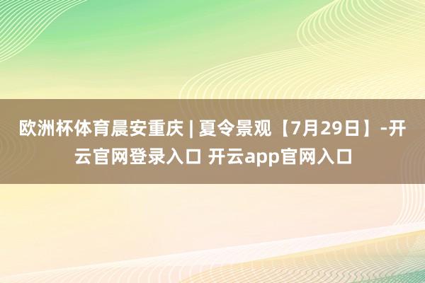 欧洲杯体育晨安重庆 | 夏令景观【7月29日】-开云官网登录入口 开云app官网入口