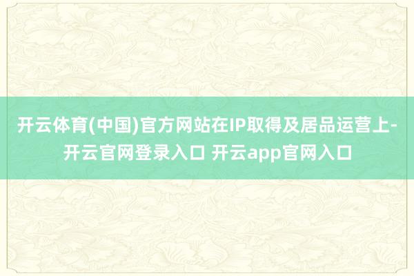 开云体育(中国)官方网站在IP取得及居品运营上-开云官网登录入口 开云app官网入口