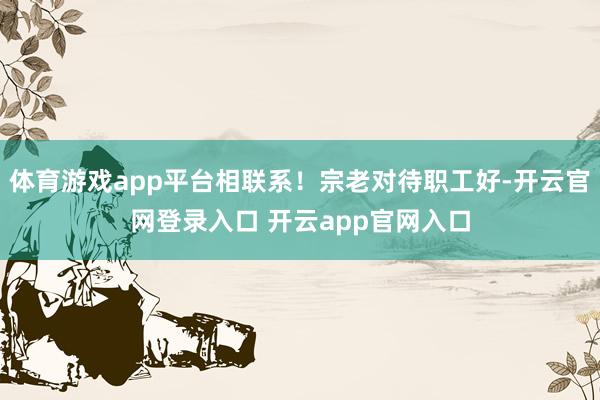 体育游戏app平台相联系！宗老对待职工好-开云官网登录入口 开云app官网入口