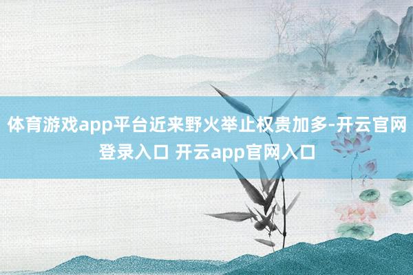 体育游戏app平台近来野火举止权贵加多-开云官网登录入口 开云app官网入口