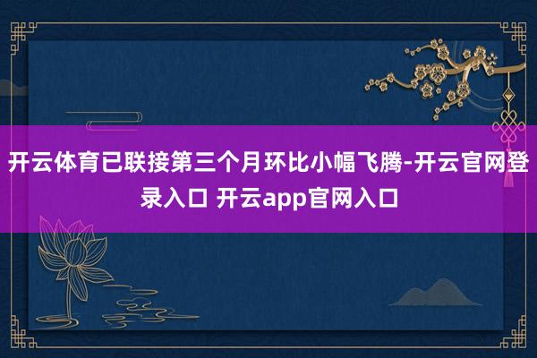 开云体育已联接第三个月环比小幅飞腾-开云官网登录入口 开云app官网入口