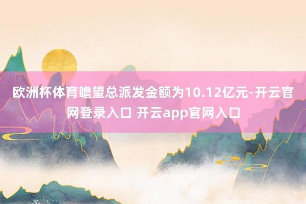 欧洲杯体育瞻望总派发金额为10.12亿元-开云官网登录入口 开云app官网入口