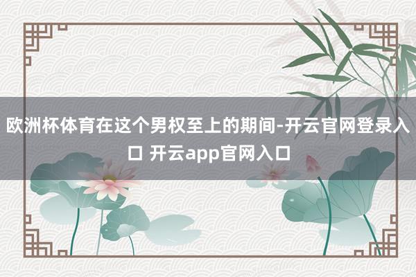 欧洲杯体育在这个男权至上的期间-开云官网登录入口 开云app官网入口
