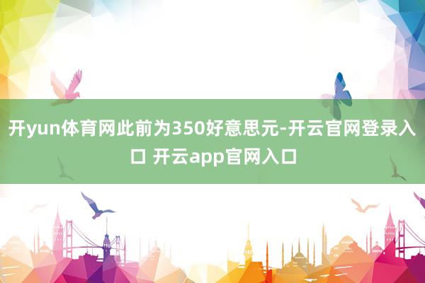 开yun体育网此前为350好意思元-开云官网登录入口 开云app官网入口