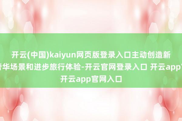 开云(中国)kaiyun网页版登录入口主动创造新式旅游奢华场景和进步旅行体验-开云官网登录入口 开云app官网入口