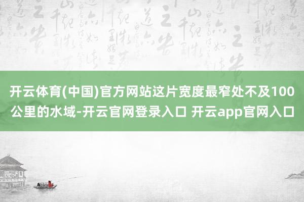 开云体育(中国)官方网站这片宽度最窄处不及100公里的水域-开云官网登录入口 开云app官网入口