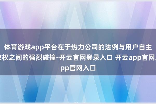 体育游戏app平台在于热力公司的法例与用户自主吸收权之间的强烈碰撞-开云官网登录入口 开云app官网入口