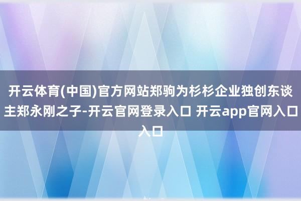 开云体育(中国)官方网站郑驹为杉杉企业独创东谈主郑永刚之子-开云官网登录入口 开云app官网入口