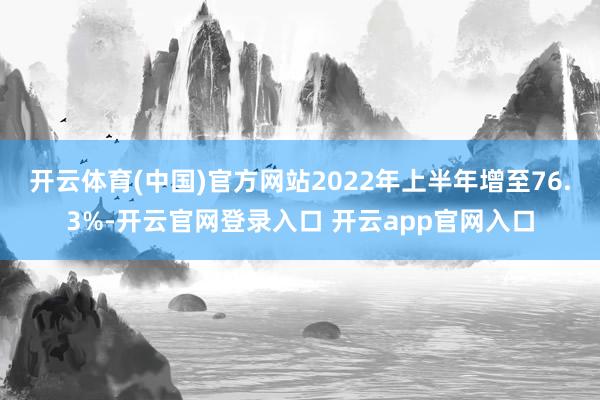 开云体育(中国)官方网站2022年上半年增至76.3%-开云官网登录入口 开云app官网入口