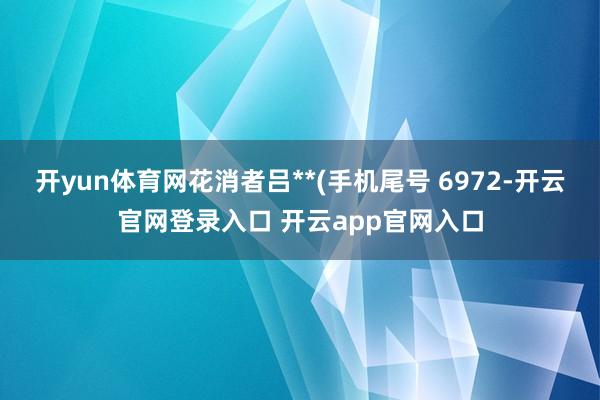 开yun体育网花消者吕**(手机尾号 6972-开云官网登录入口 开云app官网入口