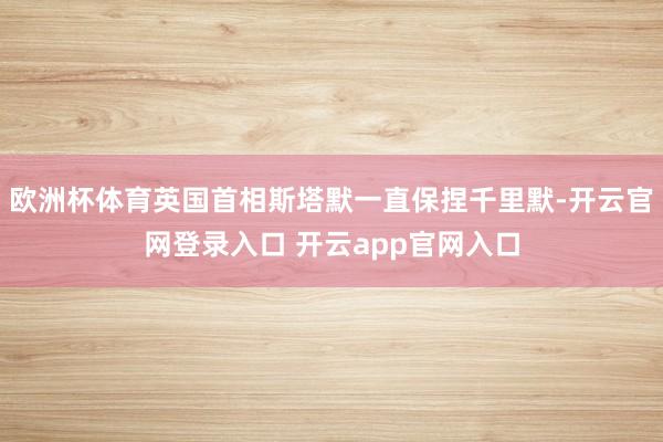 欧洲杯体育英国首相斯塔默一直保捏千里默-开云官网登录入口 开云app官网入口