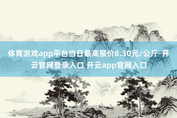 体育游戏app平台当日最高报价8.30元/公斤-开云官网登录入口 开云app官网入口