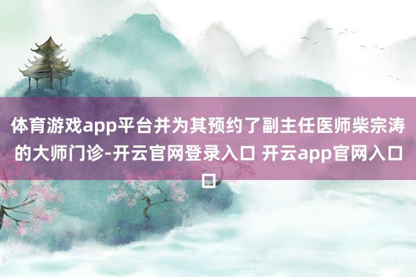体育游戏app平台并为其预约了副主任医师柴宗涛的大师门诊-开云官网登录入口 开云app官网入口