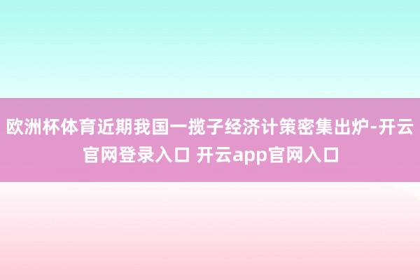 欧洲杯体育近期我国一揽子经济计策密集出炉-开云官网登录入口 开云app官网入口