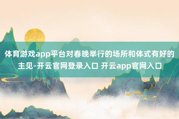 体育游戏app平台对春晚举行的场所和体式有好的主见-开云官网登录入口 开云app官网入口