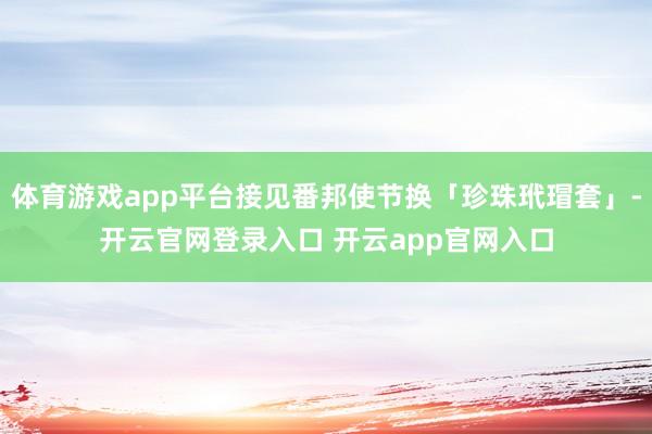 体育游戏app平台接见番邦使节换「珍珠玳瑁套」-开云官网登录入口 开云app官网入口
