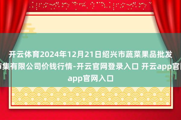 开云体育2024年12月21日绍兴市蔬菜果品批发来回市集有限公司价钱行情-开云官网登录入口 开云app官网入口