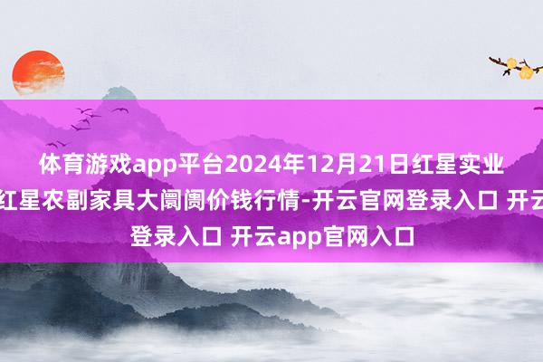 体育游戏app平台2024年12月21日红星实业集团有限公司红星农副家具大阛阓价钱行情-开云官网登录入口 开云app官网入口