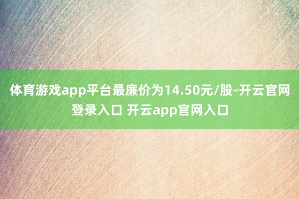 体育游戏app平台最廉价为14.50元/股-开云官网登录入口 开云app官网入口