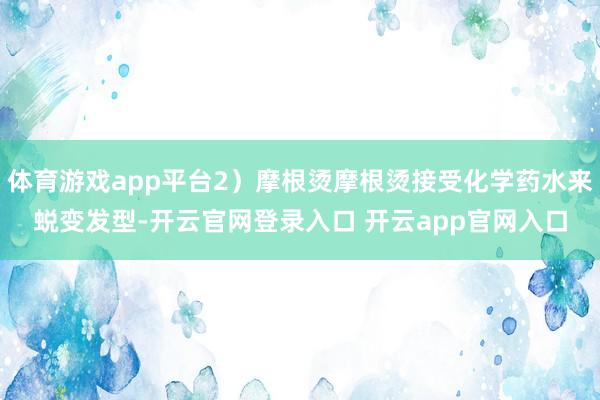 体育游戏app平台2）摩根烫摩根烫接受化学药水来蜕变发型-开云官网登录入口 开云app官网入口