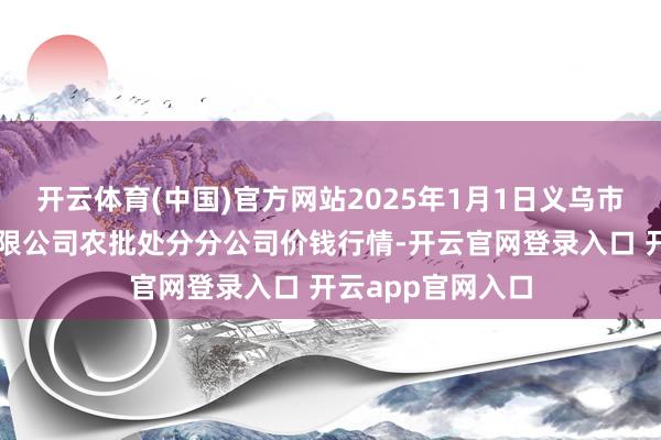 开云体育(中国)官方网站2025年1月1日义乌市商场发展集团有限公司农批处分分公司价钱行情-开云官网登录入口 开云app官网入口