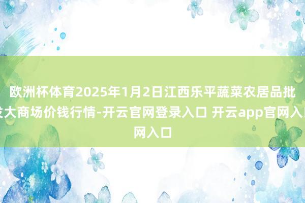 欧洲杯体育2025年1月2日江西乐平蔬菜农居品批发大商场价钱行情-开云官网登录入口 开云app官网入口
