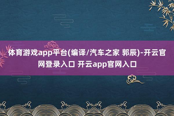 体育游戏app平台(编译/汽车之家 郭辰)-开云官网登录入口 开云app官网入口