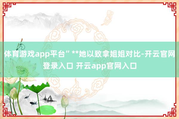 体育游戏app平台”**她以致拿姐姐对比-开云官网登录入口 开云app官网入口