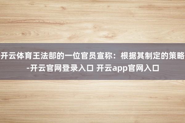 开云体育王法部的一位官员宣称：根据其制定的策略-开云官网登录入口 开云app官网入口