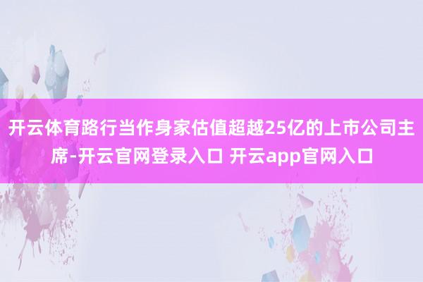 开云体育路行当作身家估值超越25亿的上市公司主席-开云官网登录入口 开云app官网入口