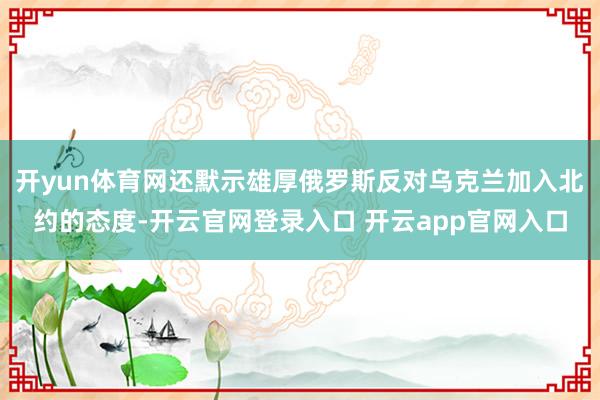 开yun体育网还默示雄厚俄罗斯反对乌克兰加入北约的态度-开云官网登录入口 开云app官网入口