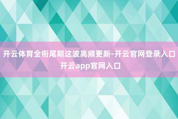 开云体育全衔尾期这波高频更新-开云官网登录入口 开云app官网入口