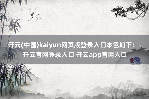 开云(中国)kaiyun网页版登录入口本色如下：-开云官网登录入口 开云app官网入口