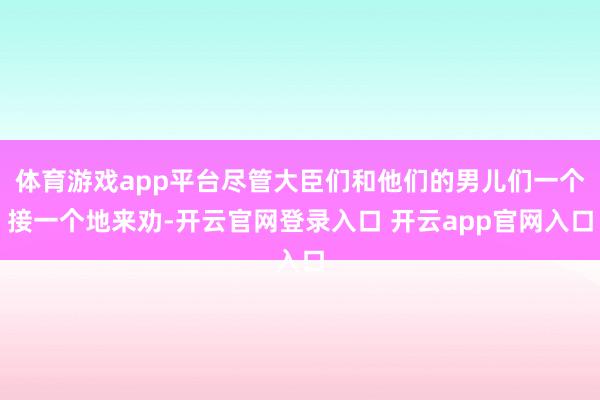 体育游戏app平台尽管大臣们和他们的男儿们一个接一个地来劝-开云官网登录入口 开云app官网入口