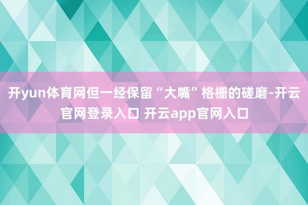 开yun体育网但一经保留“大嘴”格栅的磋磨-开云官网登录入口 开云app官网入口