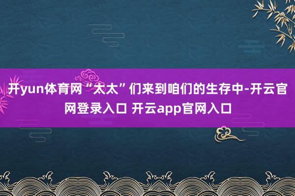 开yun体育网“太太”们来到咱们的生存中-开云官网登录入口 开云app官网入口