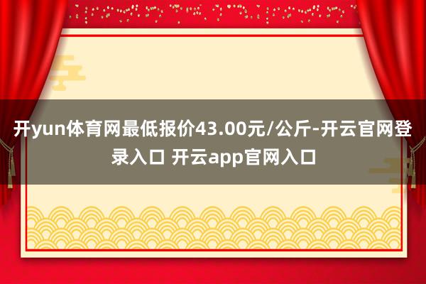 开yun体育网最低报价43.00元/公斤-开云官网登录入口 开云app官网入口