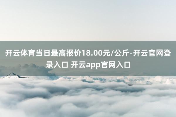 开云体育当日最高报价18.00元/公斤-开云官网登录入口 开云app官网入口