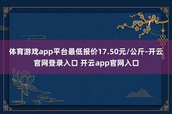 体育游戏app平台最低报价17.50元/公斤-开云官网登录入口 开云app官网入口