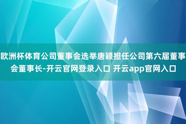 欧洲杯体育公司董事会选举唐颖担任公司第六届董事会董事长-开云官网登录入口 开云app官网入口