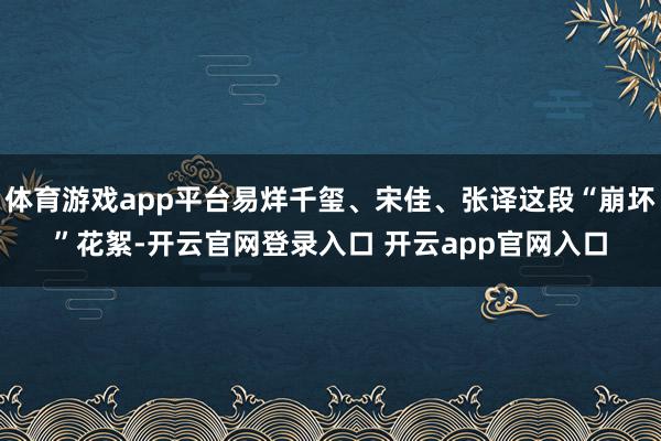 体育游戏app平台易烊千玺、宋佳、张译这段“崩坏”花絮-开云官网登录入口 开云app官网入口